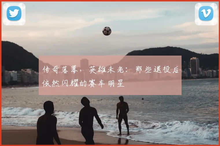 传奇落幕，英雄未老：那些退役后依然闪耀的赛车明星