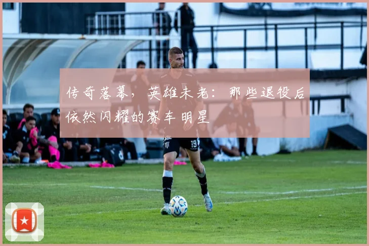 传奇落幕,英雄未老:那些退役后依然闪耀的赛车明星