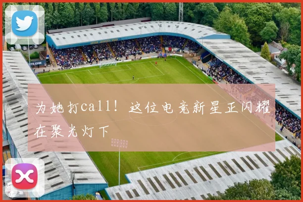 为她打call!这位电竞新星正闪耀在聚光灯下