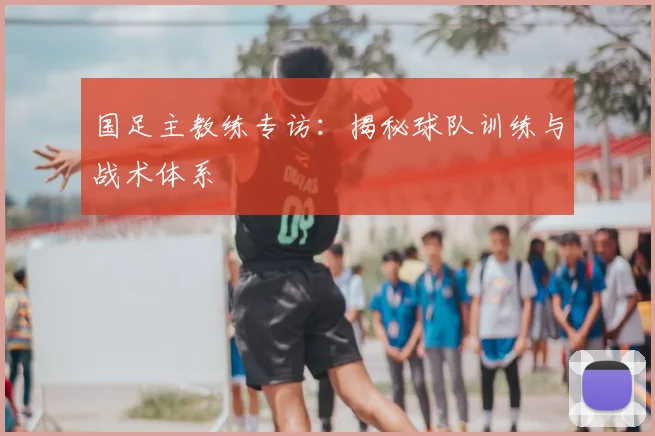 国足主教练专访：揭秘球队训练与战术体系