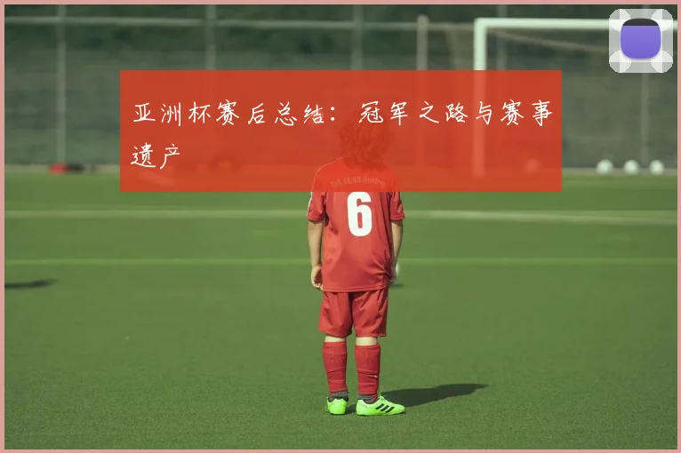 亚洲杯赛后总结:冠军之路与赛事遗产