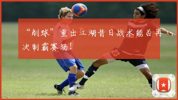 “削球”重出江湖昔日战术能否再次制霸赛场!