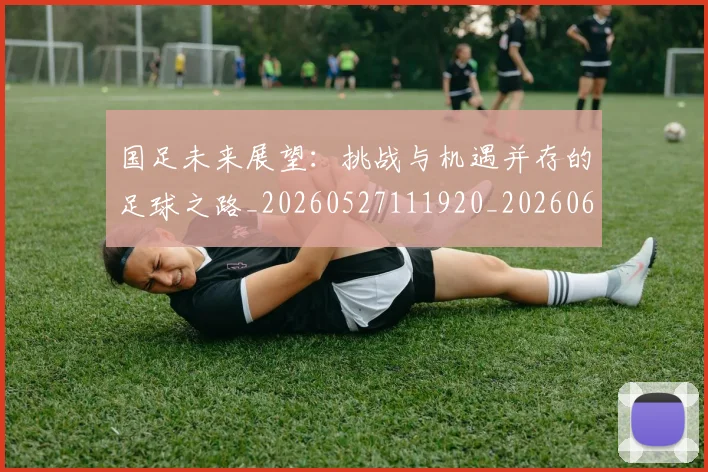国足未来展望:挑战与机遇并存的足球之路_20260527111920_20260608142953